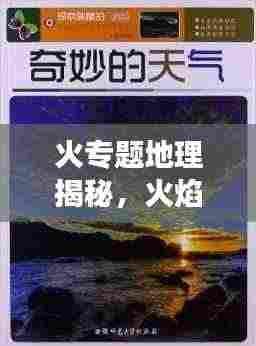 火专题地理揭秘,火焰与自然地理的奇妙交织