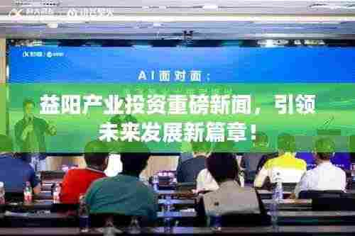 益阳产业投资重磅新闻,引领未来发展新篇章!