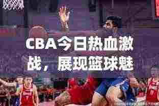 CBA今日热血激战,展现篮球魅力,精彩对决不容错过!