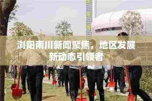 浏阳南川新闻聚焦,地区发展新动态引领者